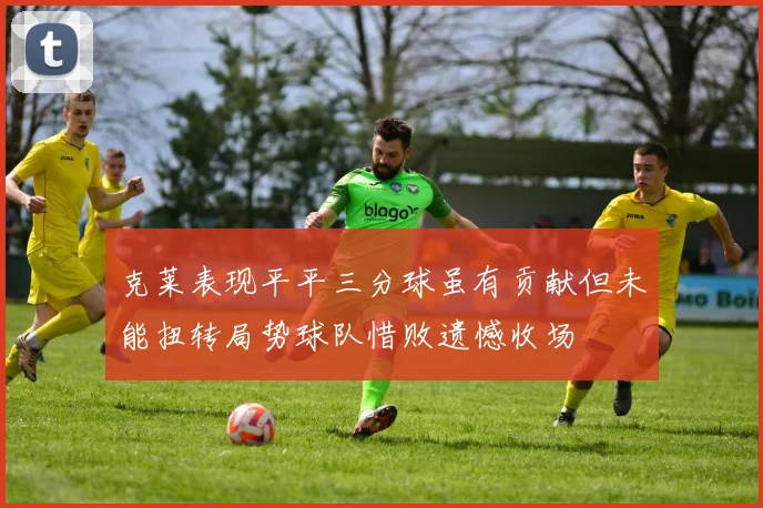 克莱表现平平三分球虽有贡献但未能扭转局势球队惜败遗憾收场