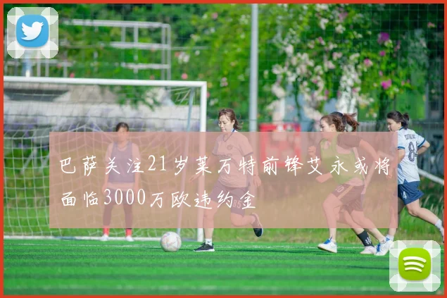 巴萨关注21岁莱万特前锋艾永或将面临3000万欧违约金