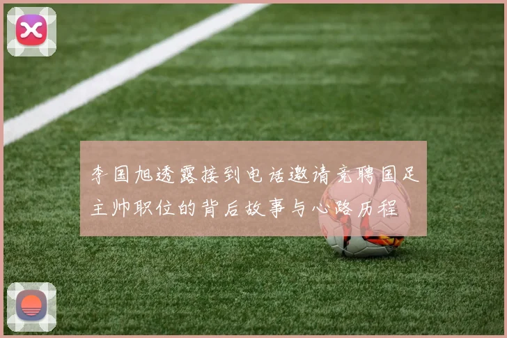 李国旭透露接到电话邀请竞聘国足主帅职位的背后故事与心路历程