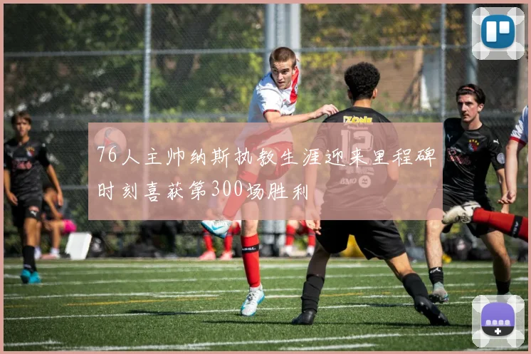 76人主帅纳斯执教生涯迎来里程碑时刻喜获第300场胜利