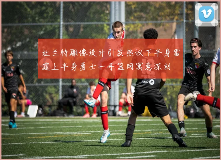 杜兰特雕像设计引发热议下半身雷霆上半身勇士一手篮网寓意深刻