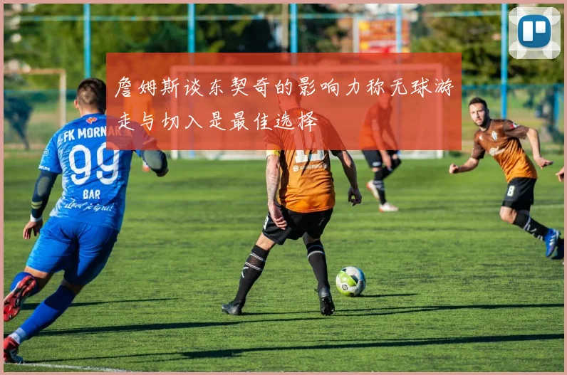 詹姆斯谈东契奇的影响力称无球游走与切入是最佳选择