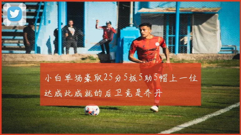 小白单场豪取25分5板5助5帽上一位达成此成就的后卫竟是乔丹
