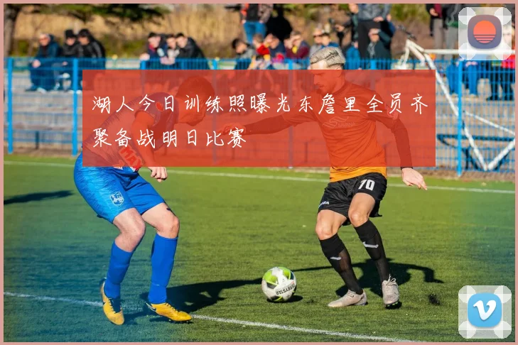 湖人今日训练照曝光东詹里全员齐聚备战明日比赛