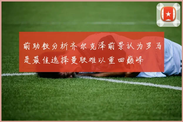 前助教分析齐尔克泽前景认为罗马是最佳选择曼联难以重回巅峰