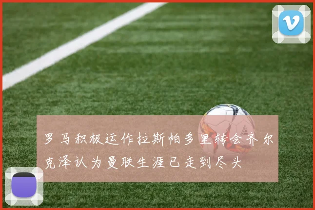 罗马积极运作拉斯帕多里转会齐尔克泽认为曼联生涯已走到尽头