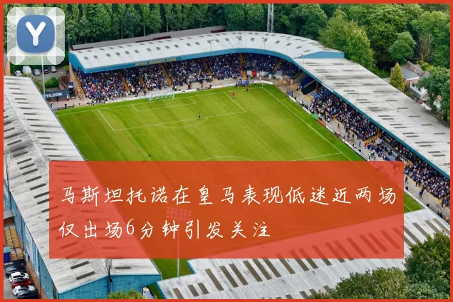 马斯坦托诺在皇马表现低迷近两场仅出场6分钟引发关注