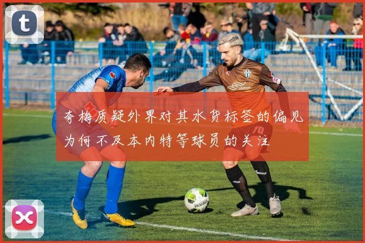 夸梅质疑外界对其水货标签的偏见为何不及本内特等球员的关注