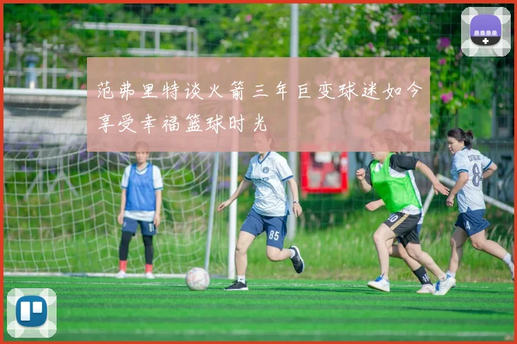 范弗里特谈火箭三年巨变球迷如今享受幸福篮球时光
