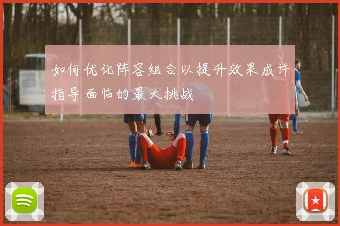 如何优化阵容组合以提升效果成许指导面临的最大挑战